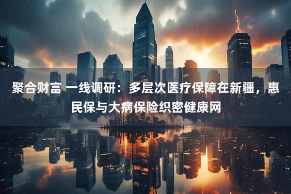 聚合财富 一线调研：多层次医疗保障在新疆，惠民保与大病保险织密健康网