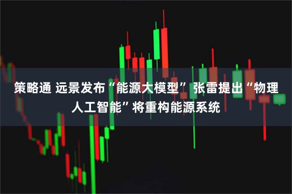 策略通 远景发布“能源大模型” 张雷提出“物理人工智能”将重构能源系统