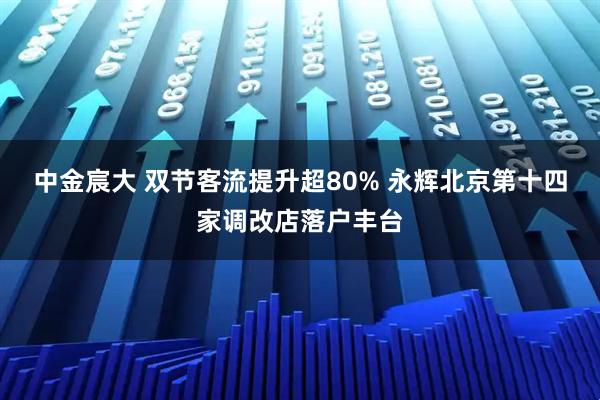 中金宸大 双节客流提升超80% 永辉北京第十四家调改店落户丰台