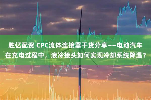 胜亿配资 CPC流体连接器干货分享——电动汽车在充电过程中，液冷接头如何实现冷却系统降温？