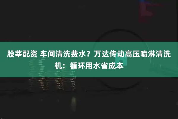 股莘配资 车间清洗费水？万达传动高压喷淋清洗机：循环用水省成本