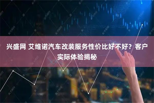 兴盛网 艾维诺汽车改装服务性价比好不好？客户实际体验揭秘