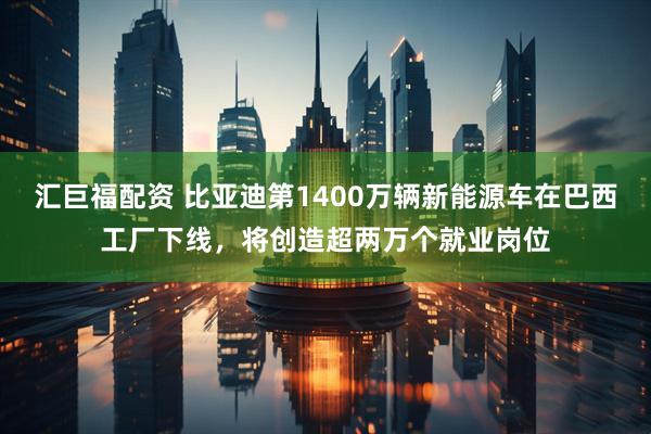 汇巨福配资 比亚迪第1400万辆新能源车在巴西工厂下线，将创造超两万个就业岗位