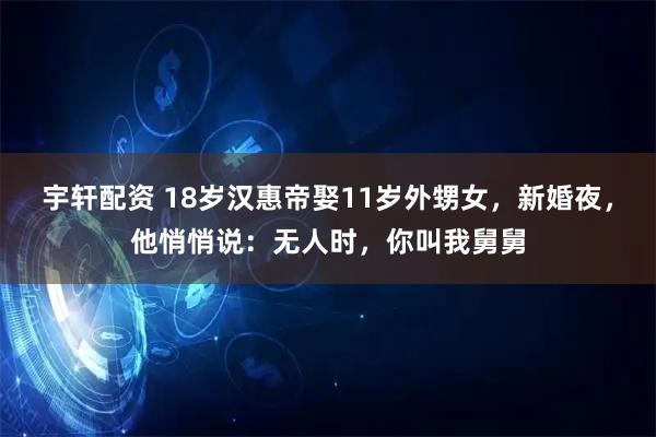 宇轩配资 18岁汉惠帝娶11岁外甥女，新婚夜，他悄悄说：无人时，你叫我舅舅