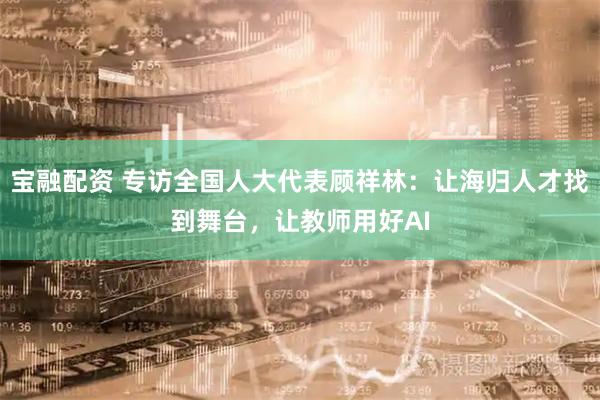 宝融配资 专访全国人大代表顾祥林：让海归人才找到舞台，让教师用好AI