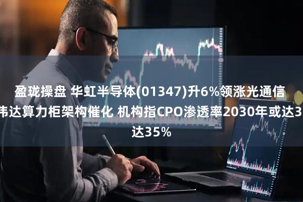 盈珑操盘 华虹半导体(01347)升6%领涨光通信 英伟达算力柜架构催化 机构指CPO渗透率2030年或达35%