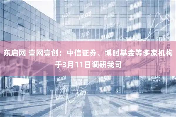 东启网 壹网壹创：中信证券、博时基金等多家机构于3月11日调研我司
