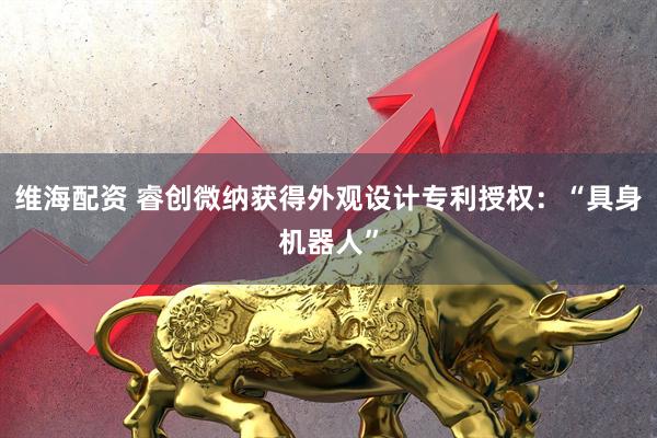 维海配资 睿创微纳获得外观设计专利授权:“具身机器人”