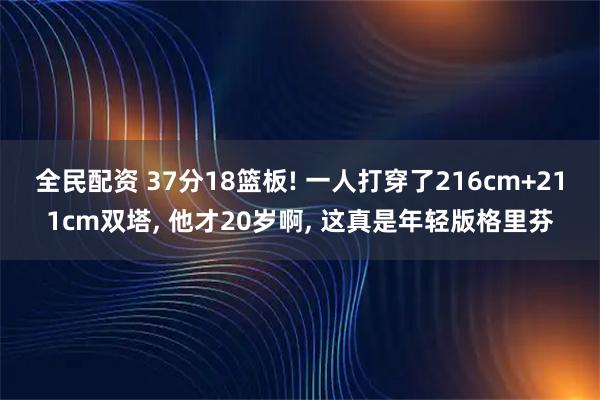全民配资 37分18篮板! 一人打穿了216cm+211cm双塔, 他才20岁啊, 这真是年轻版格里芬