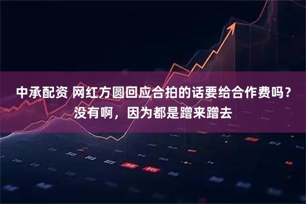 中承配资 网红方圆回应合拍的话要给合作费吗？没有啊，因为都是蹭来蹭去