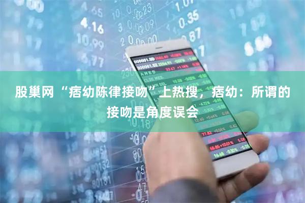 股巢网 “痞幼陈律接吻”上热搜，痞幼：所谓的接吻是角度误会